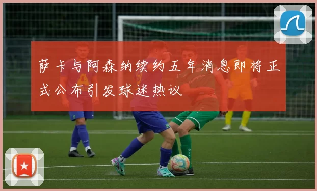萨卡与阿森纳续约五年消息即将正式公布引发球迷热议