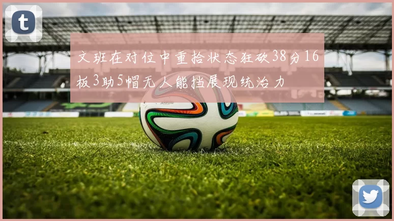 文班在对位中重拾状态狂砍38分16板3助5帽无人能挡展现统治力