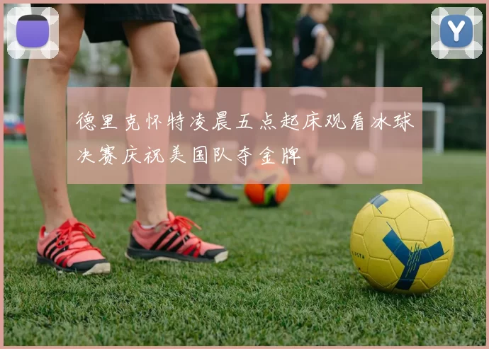 德里克怀特凌晨五点起床观看冰球决赛庆祝美国队夺金牌