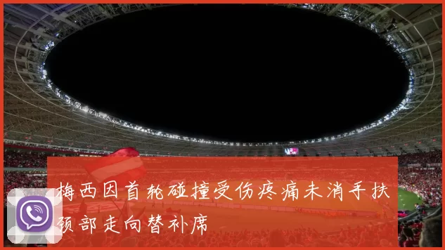 梅西因首轮碰撞受伤疼痛未消手扶颈部走向替补席
