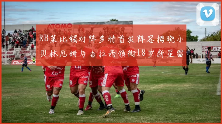 RB莱比锡对阵多特首发阵容揭晓小贝林厄姆与吉拉西领衔18岁新星雷吉亚尼出战