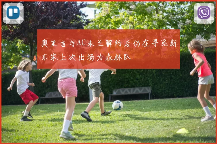 奥里吉与AC米兰解约后仍在寻觅新东家上次出场为森林队