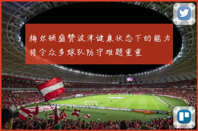 梅尔顿盛赞波津健康状态下的能力将令众多球队防守难题重重