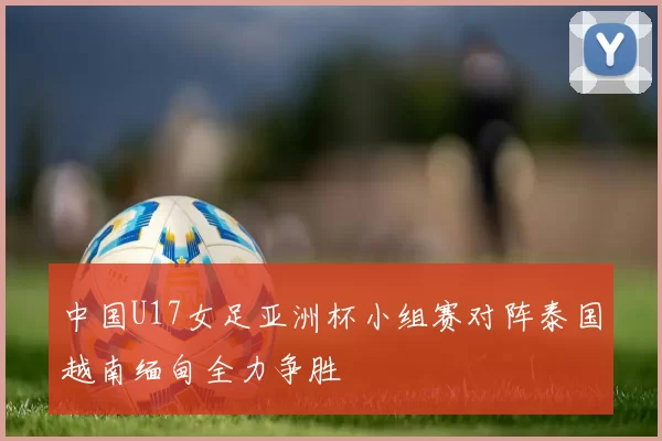 中国U17女足亚洲杯小组赛对阵泰国越南缅甸全力争胜