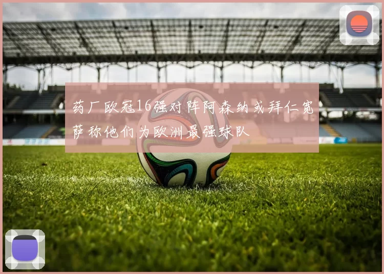 药厂欧冠16强对阵阿森纳或拜仁宽萨称他们为欧洲最强球队