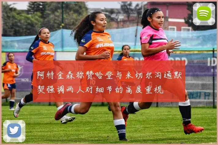 阿特金森称赞哈登与米切尔沟通默契强调两人对细节的高度重视