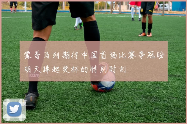 蒙哥马利期待中国首场比赛争冠盼明天捧起奖杯的特别时刻