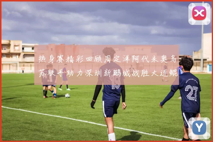 热身赛精彩回顾周定洋阿代米奥乌苏联手助力深圳新鹏城战胜大连鲲城