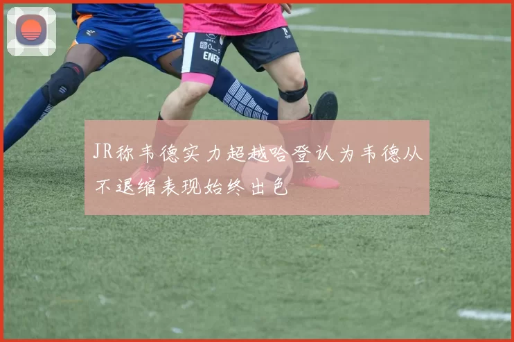 JR称韦德实力超越哈登认为韦德从不退缩表现始终出色