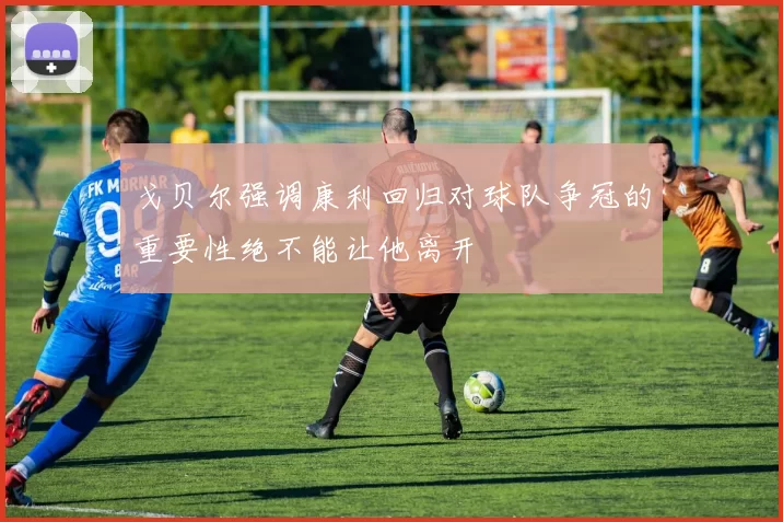 戈贝尔强调康利回归对球队争冠的重要性绝不能让他离开