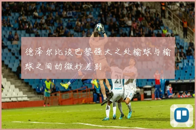 德泽尔比谈巴黎强大之处输球与输球之间的微妙差别