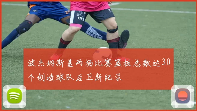 波杰姆斯基两场比赛篮板总数达30个创造球队后卫新纪录
