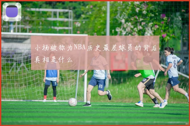 小杨被称为NBA历史最差球员的背后真相是什么