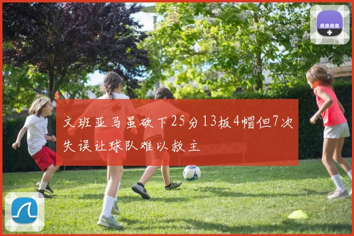 文班亚马虽砍下25分13板4帽但7次失误让球队难以救主