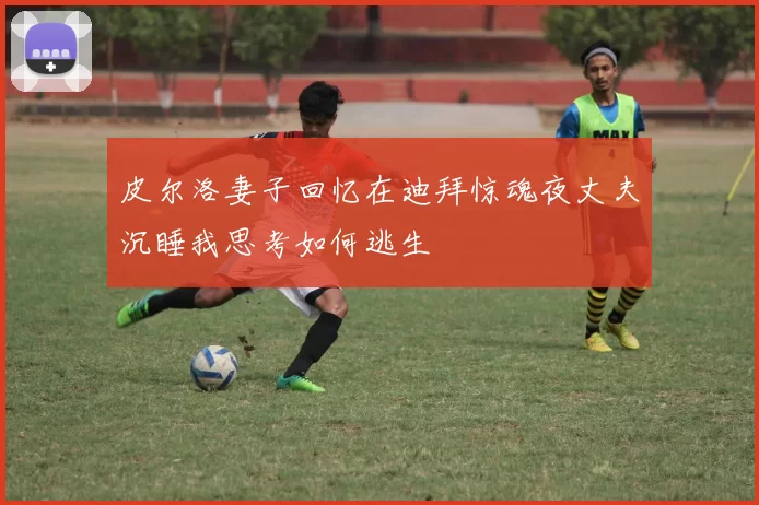 皮尔洛妻子回忆在迪拜惊魂夜丈夫沉睡我思考如何逃生