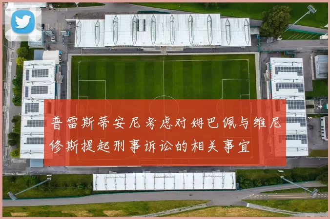 普雷斯蒂安尼考虑对姆巴佩与维尼修斯提起刑事诉讼的相关事宜