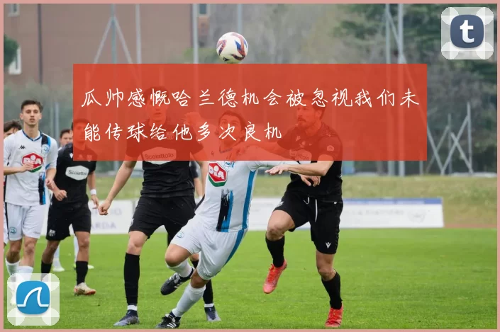 瓜帅感慨哈兰德机会被忽视我们未能传球给他多次良机