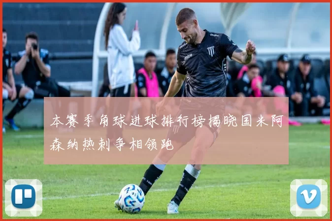 本赛季角球进球排行榜揭晓国米阿森纳热刺争相领跑