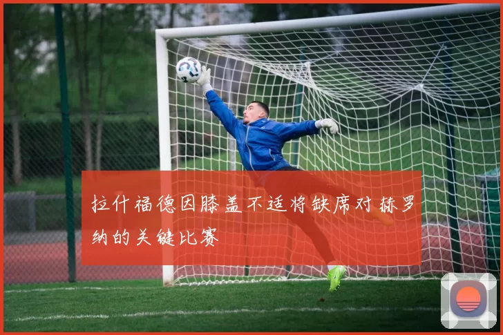 拉什福德因膝盖不适将缺席对赫罗纳的关键比赛