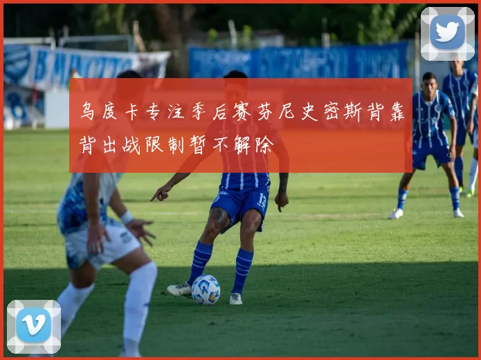 乌度卡专注季后赛芬尼史密斯背靠背出战限制暂不解除