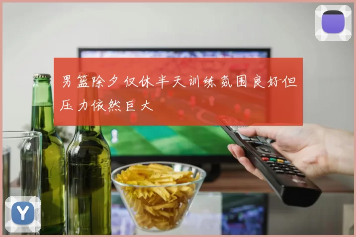 男篮除夕仅休半天训练氛围良好但压力依然巨大