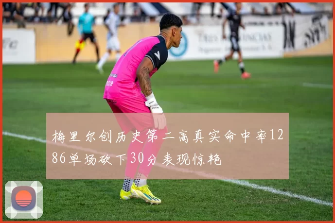 梅里尔创历史第二高真实命中率1286单场砍下30分表现惊艳