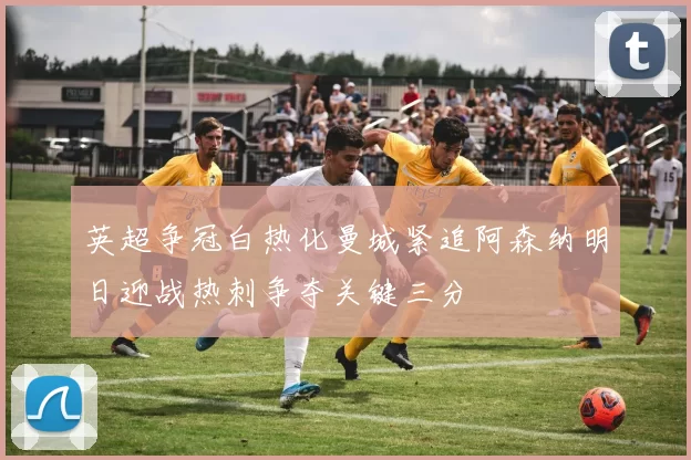 英超争冠白热化曼城紧追阿森纳明日迎战热刺争夺关键三分