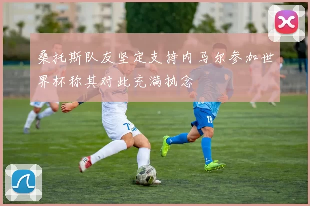 桑托斯队友坚定支持内马尔参加世界杯称其对此充满执念