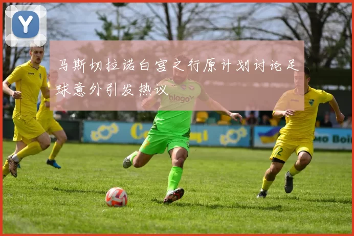马斯切拉诺白宫之行原计划讨论足球意外引发热议