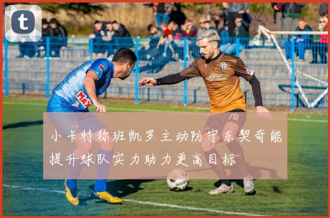 小卡特称班凯罗主动防守东契奇能提升球队实力助力更高目标
