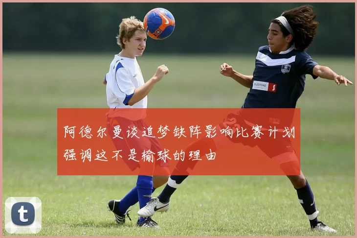 阿德尔曼谈追梦缺阵影响比赛计划强调这不是输球的理由