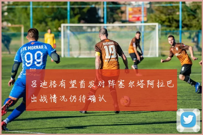 吕迪格有望首发对阵塞尔塔阿拉巴出战情况仍待确认
