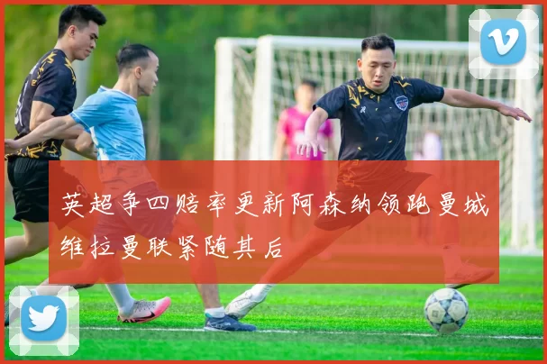 英超争四赔率更新阿森纳领跑曼城维拉曼联紧随其后