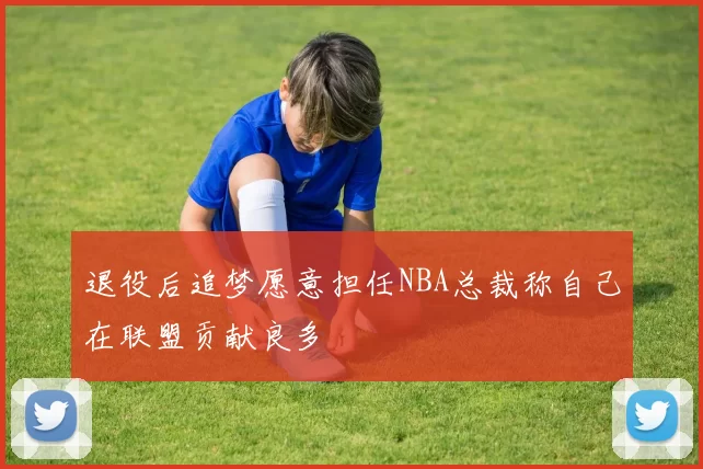 退役后追梦愿意担任NBA总裁称自己在联盟贡献良多