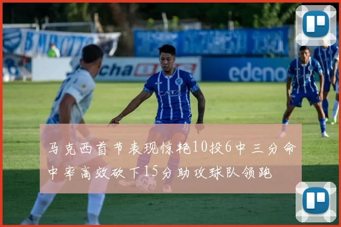 马克西首节表现惊艳10投6中三分命中率高效砍下15分助攻球队领跑